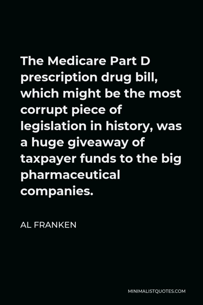 Al Franken Quote - The Medicare Part D prescription drug bill, which might be the most corrupt piece of legislation in history, was a huge giveaway of taxpayer funds to the big pharmaceutical companies.