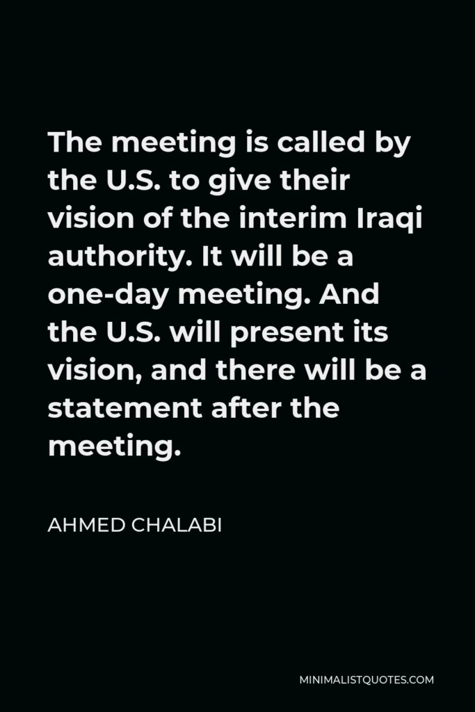 Ahmed Chalabi Quote - The meeting is called by the U.S. to give their vision of the interim Iraqi authority. It will be a one-day meeting. And the U.S. will present its vision, and there will be a statement after the meeting.