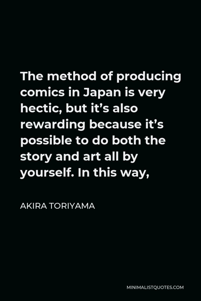 Akira Toriyama Quote - The method of producing comics in Japan is very hectic, but it’s also rewarding because it’s possible to do both the story and art all by yourself. In this way,