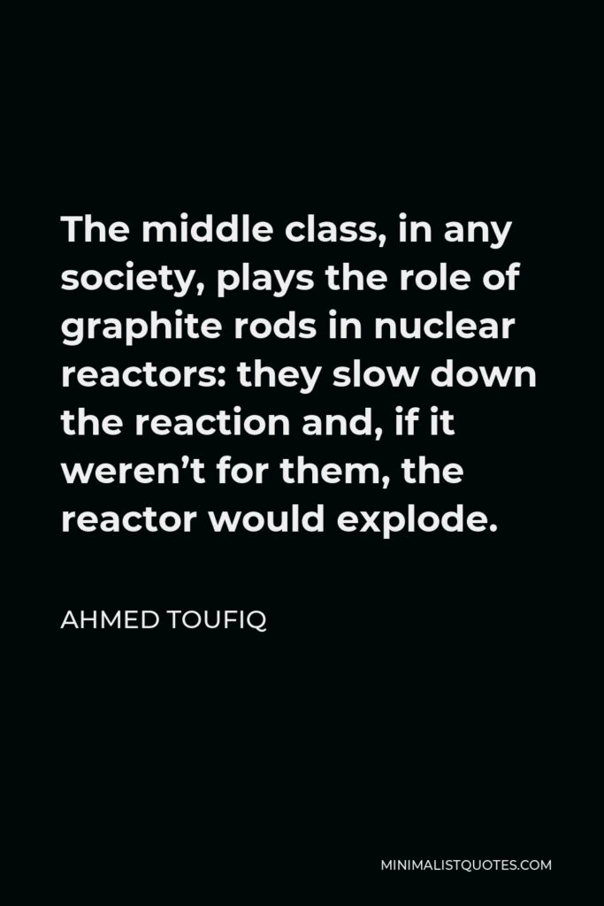 Ahmed Toufiq Quote - The middle class, in any society, plays the role of graphite rods in nuclear reactors: they slow down the reaction and, if it weren’t for them, the reactor would explode.