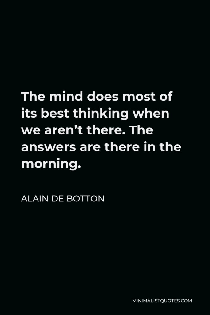 Alain de Botton Quote - The mind does most of its best thinking when we aren’t there. The answers are there in the morning.