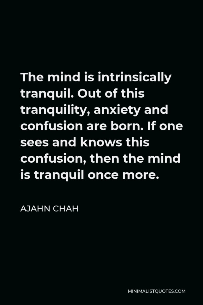 Ajahn Chah Quote - The mind is intrinsically tranquil. Out of this tranquility, anxiety and confusion are born. If one sees and knows this confusion, then the mind is tranquil once more.