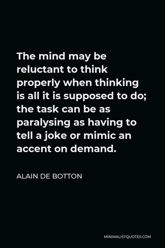 Alain de Botton Quote - The mind may be reluctant to think properly when thinking is all it is supposed to do; the task can be as paralysing as having to tell a joke or mimic an accent on demand.