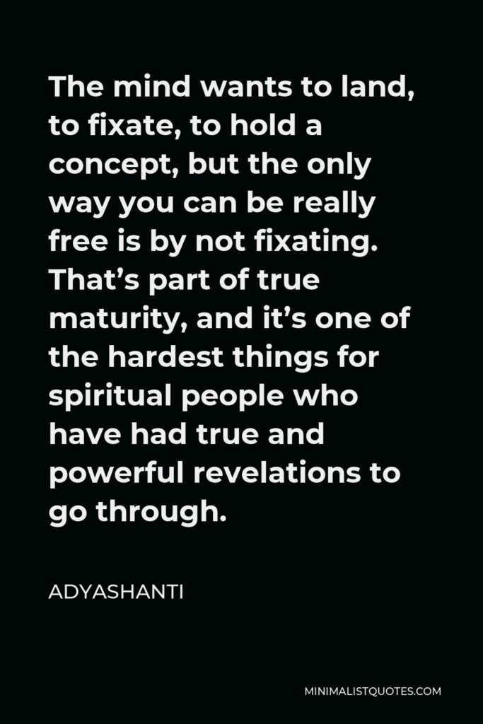 Adyashanti Quote - The mind wants to land, to fixate, to hold a concept, but the only way you can be really free is by not fixating. That’s part of true maturity, and it’s one of the hardest things for spiritual people who have had true and powerful revelations to go through.