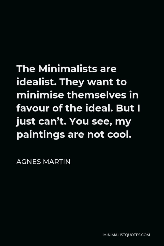 Agnes Martin Quote - The Minimalists are idealist. They want to minimise themselves in favour of the ideal. But I just can’t. You see, my paintings are not cool.