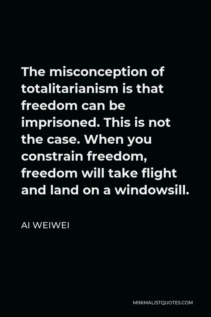 Ai Weiwei Quote - The misconception of totalitarianism is that freedom can be imprisoned. This is not the case. When you constrain freedom, freedom will take flight and land on a windowsill.