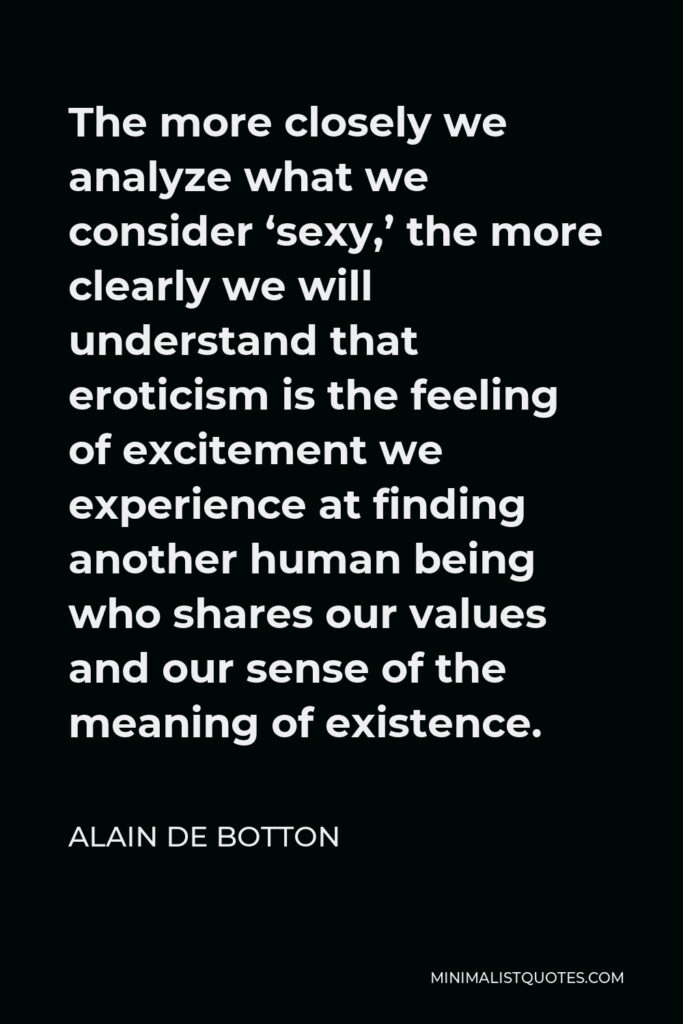 Alain de Botton Quote - The more closely we analyze what we consider ‘sexy,’ the more clearly we will understand that eroticism is the feeling of excitement we experience at finding another human being who shares our values and our sense of the meaning of existence.