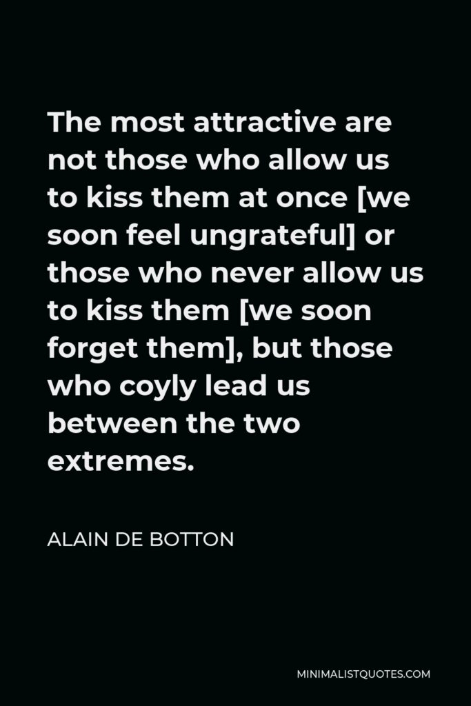 Alain de Botton Quote - The most attractive are not those who allow us to kiss them at once [we soon feel ungrateful] or those who never allow us to kiss them [we soon forget them], but those who coyly lead us between the two extremes.