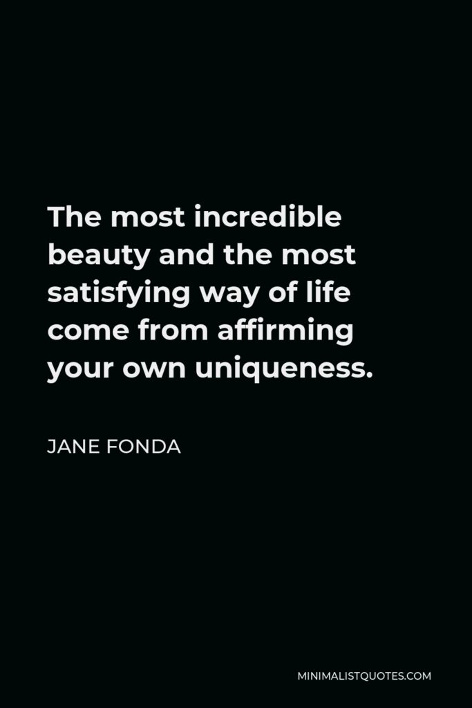Jane Fonda Quote - The most incredible beauty and the most satisfying way of life come from affirming your own uniqueness.