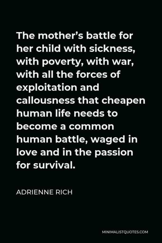 Adrienne Rich Quote - The mother’s battle for her child with sickness, with poverty, with war, with all the forces of exploitation and callousness that cheapen human life needs to become a common human battle, waged in love and in the passion for survival.
