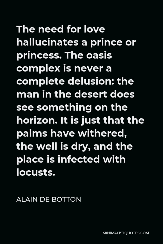 Alain de Botton Quote - The need for love hallucinates a prince or princess. The oasis complex is never a complete delusion: the man in the desert does see something on the horizon. It is just that the palms have withered, the well is dry, and the place is infected with locusts.