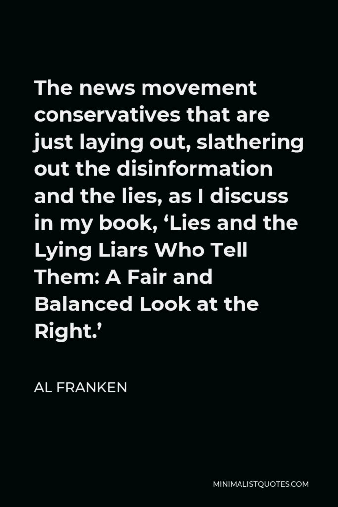 Al Franken Quote - The news movement conservatives that are just laying out, slathering out the disinformation and the lies, as I discuss in my book, ‘Lies and the Lying Liars Who Tell Them: A Fair and Balanced Look at the Right.’