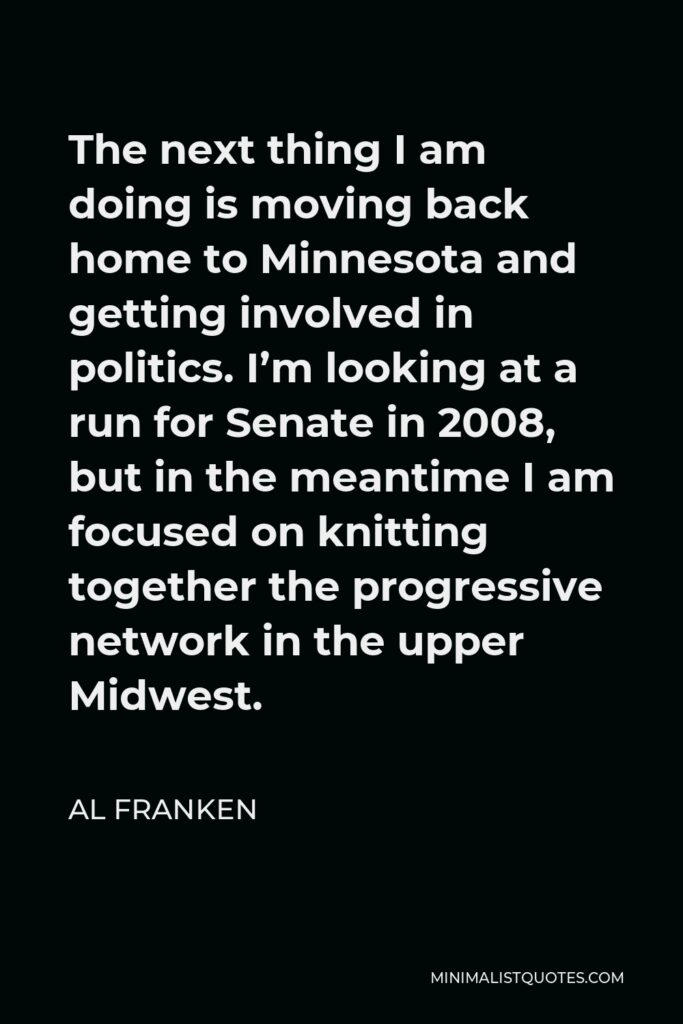 Al Franken Quote - The next thing I am doing is moving back home to Minnesota and getting involved in politics. I’m looking at a run for Senate in 2008, but in the meantime I am focused on knitting together the progressive network in the upper Midwest.