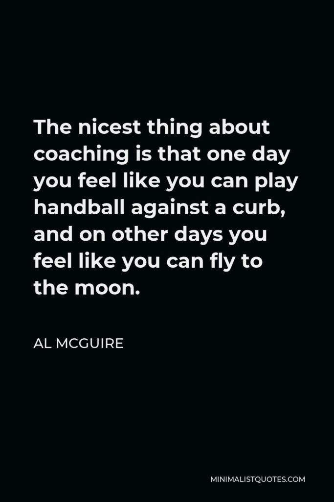 Al McGuire Quote - The nicest thing about coaching is that one day you feel like you can play handball against a curb, and on other days you feel like you can fly to the moon.