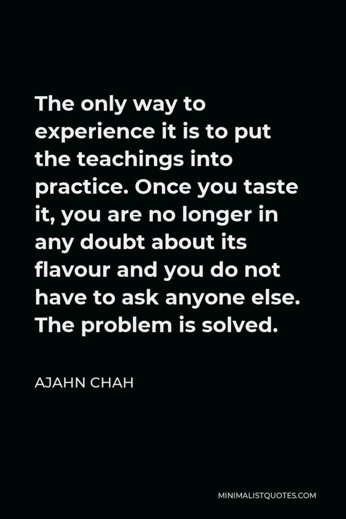 Ajahn Chah Quote - The only way to experience it is to put the teachings into practice. Once you taste it, you are no longer in any doubt about its flavour and you do not have to ask anyone else. The problem is solved.