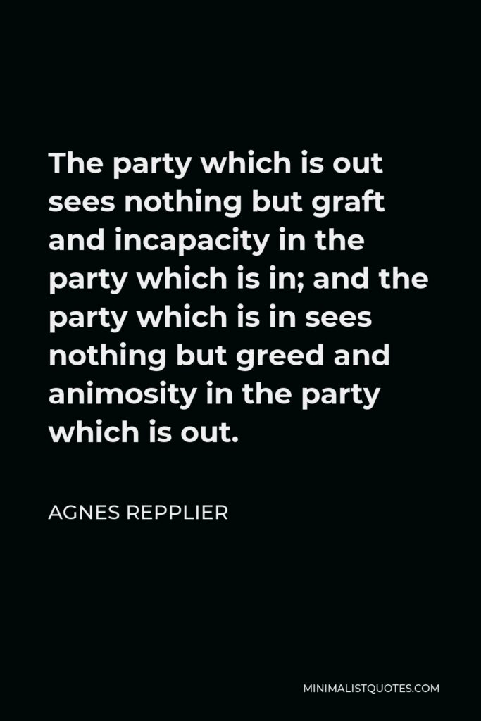 Agnes Repplier Quote - The party which is out sees nothing but graft and incapacity in the party which is in; and the party which is in sees nothing but greed and animosity in the party which is out.