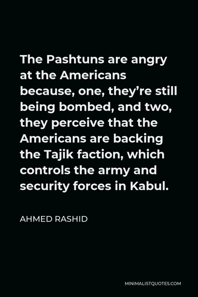 Ahmed Rashid Quote - The Pashtuns are angry at the Americans because, one, they’re still being bombed, and two, they perceive that the Americans are backing the Tajik faction, which controls the army and security forces in Kabul.