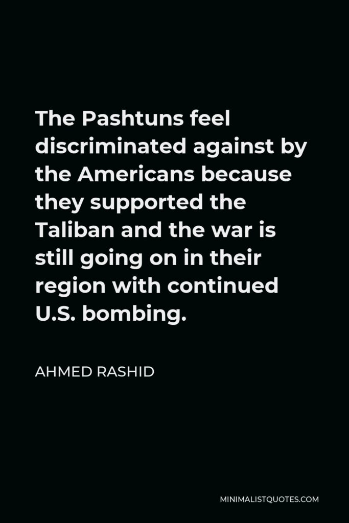 Ahmed Rashid Quote - The Pashtuns feel discriminated against by the Americans because they supported the Taliban and the war is still going on in their region with continued U.S. bombing.