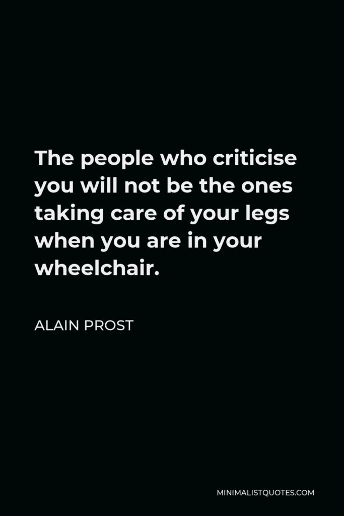 Alain Prost Quote - The people who criticise you will not be the ones taking care of your legs when you are in your wheelchair.