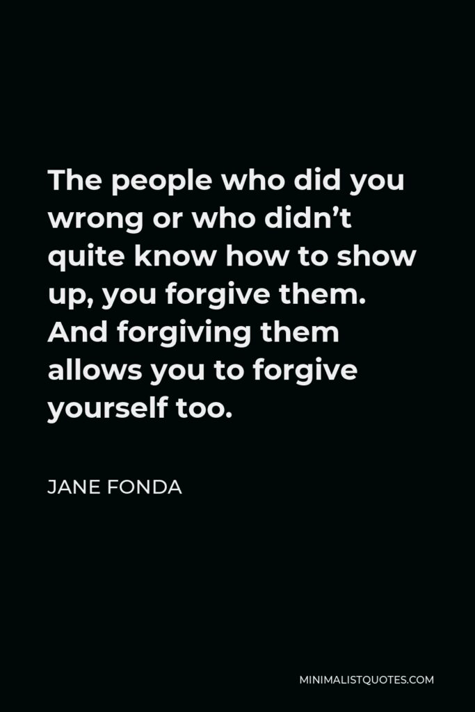 Jane Fonda Quote - The people who did you wrong or who didn’t quite know how to show up, you forgive them. And forgiving them allows you to forgive yourself too.