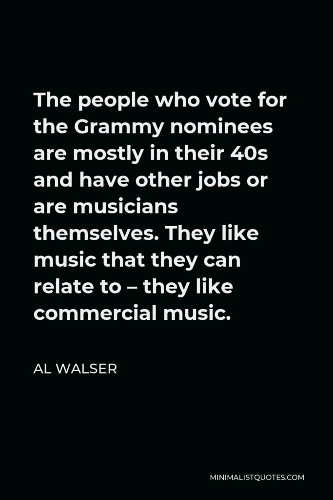 Al Walser Quote - The people who vote for the Grammy nominees are mostly in their 40s and have other jobs or are musicians themselves. They like music that they can relate to – they like commercial music.