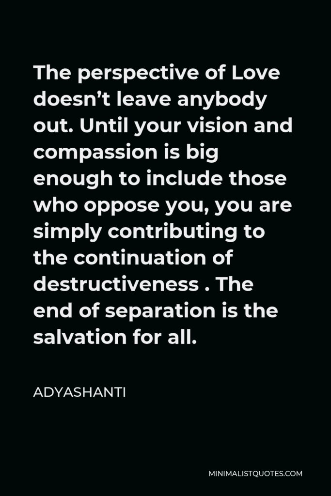 Adyashanti Quote - The perspective of Love doesn’t leave anybody out. Until your vision and compassion is big enough to include those who oppose you, you are simply contributing to the continuation of destructiveness . The end of separation is the salvation for all.