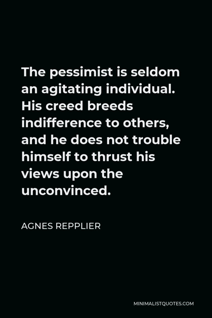 Agnes Repplier Quote - The pessimist is seldom an agitating individual. His creed breeds indifference to others, and he does not trouble himself to thrust his views upon the unconvinced.