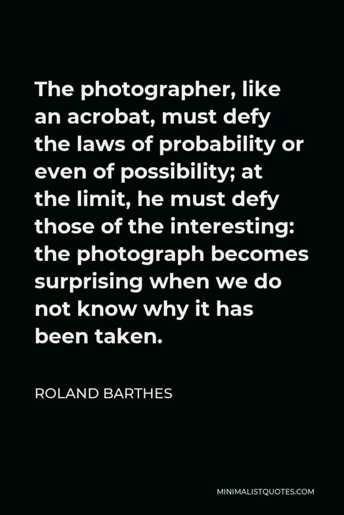 Roland Barthes Quote - The photographer, like an acrobat, must defy the laws of probability or even of possibility; at the limit, he must defy those of the interesting: the photograph becomes surprising when we do not know why it has been taken.