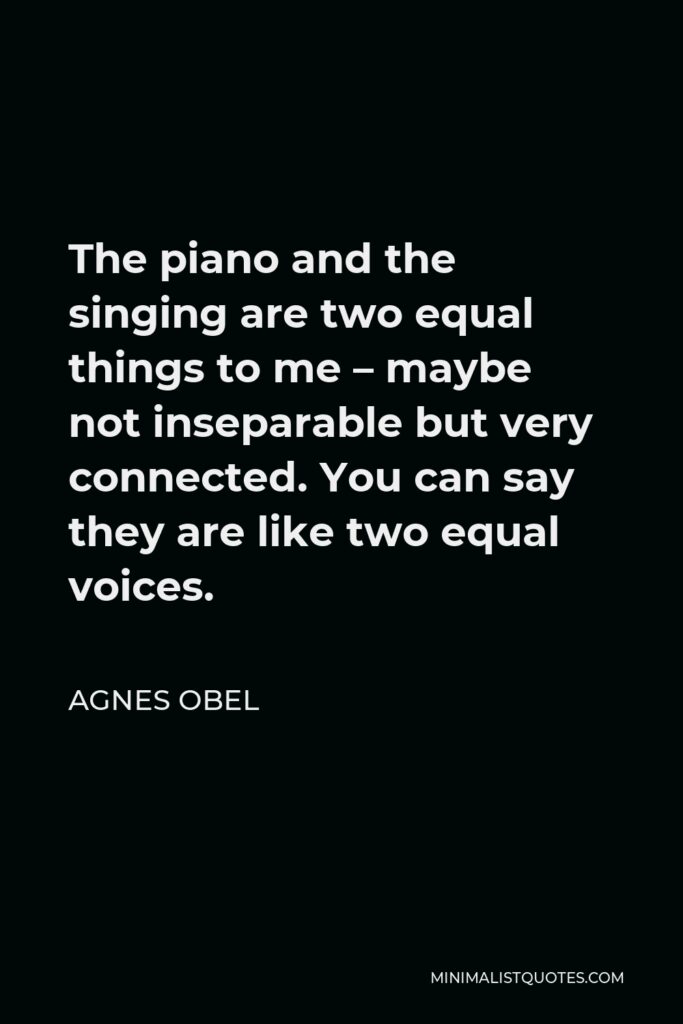 Agnes Obel Quote - The piano and the singing are two equal things to me – maybe not inseparable but very connected. You can say they are like two equal voices.