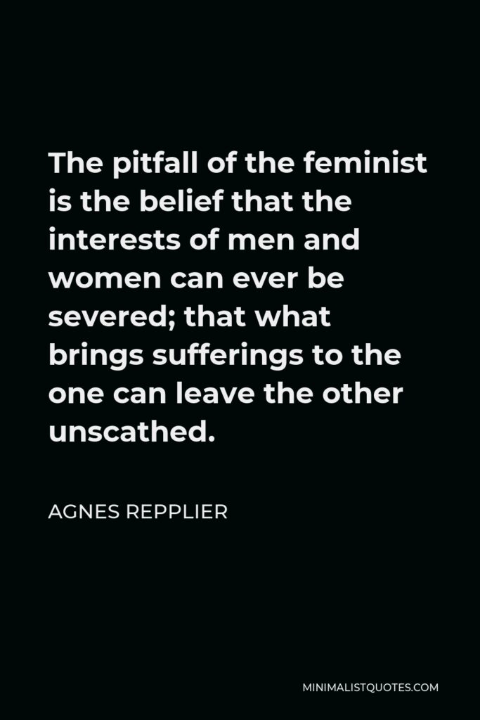 Agnes Repplier Quote - The pitfall of the feminist is the belief that the interests of men and women can ever be severed; that what brings sufferings to the one can leave the other unscathed.