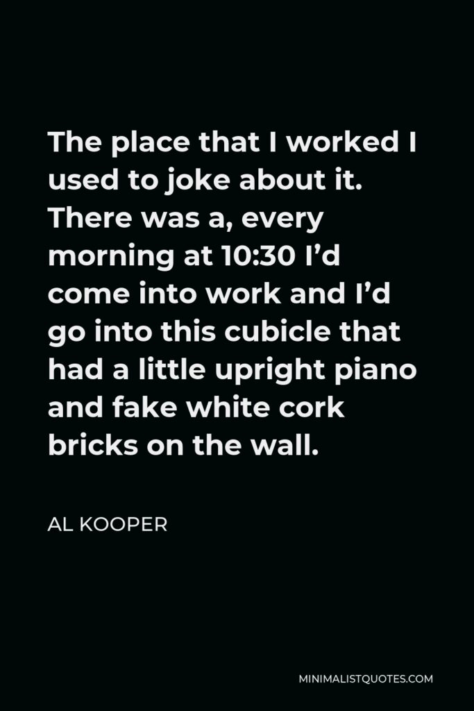 Al Kooper Quote - The place that I worked I used to joke about it. There was a, every morning at 10:30 I’d come into work and I’d go into this cubicle that had a little upright piano and fake white cork bricks on the wall.