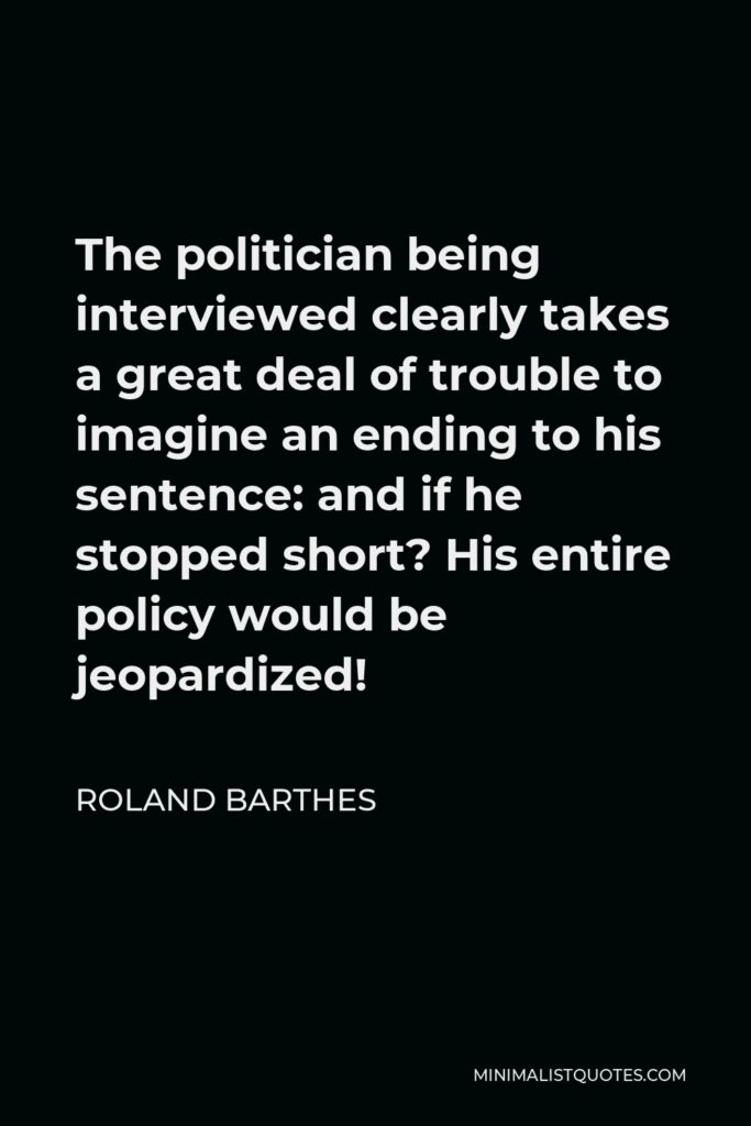 Roland Barthes Quote - The politician being interviewed clearly takes a great deal of trouble to imagine an ending to his sentence: and if he stopped short? His entire policy would be jeopardized!