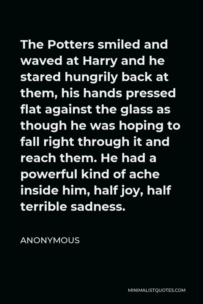 Anonymous Quote - The Potters smiled and waved at Harry and he stared hungrily back at them, his hands pressed flat against the glass as though he was hoping to fall right through it and reach them. He had a powerful kind of ache inside him, half joy, half terrible sadness.