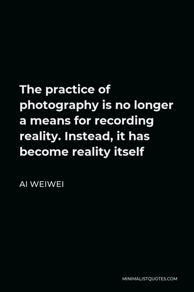 Ai Weiwei Quote - The practice of photography is no longer a means for recording reality. Instead, it has become reality itself