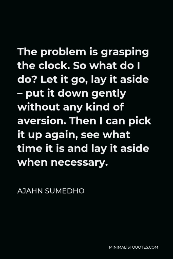 Ajahn Sumedho Quote - The problem is grasping the clock. So what do I do? Let it go, lay it aside – put it down gently without any kind of aversion. Then I can pick it up again, see what time it is and lay it aside when necessary.