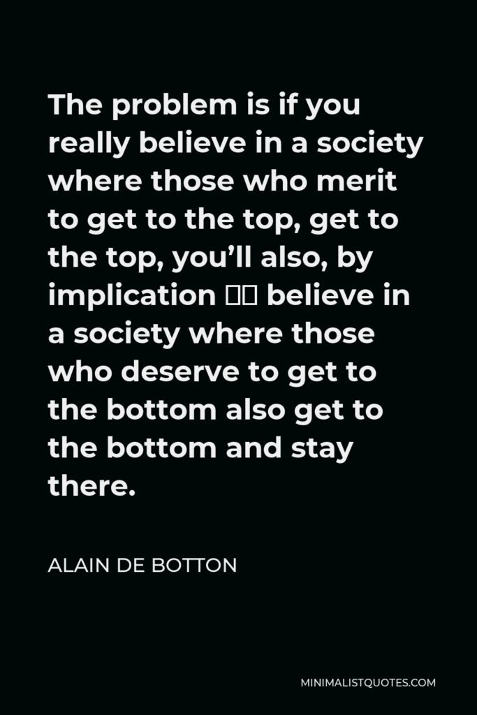 Alain de Botton Quote - The problem is if you really believe in a society where those who merit to get to the top, get to the top, you’ll also, by implication … believe in a society where those who deserve to get to the bottom also get to the bottom and stay there.