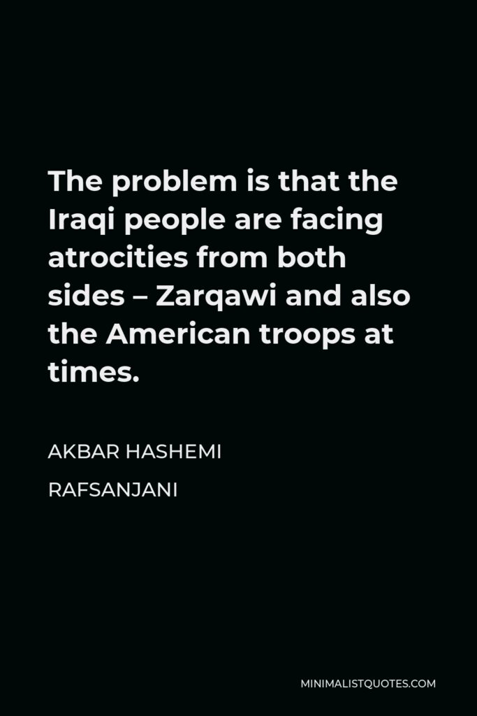 Akbar Hashemi Rafsanjani Quote - The problem is that the Iraqi people are facing atrocities from both sides – Zarqawi and also the American troops at times.