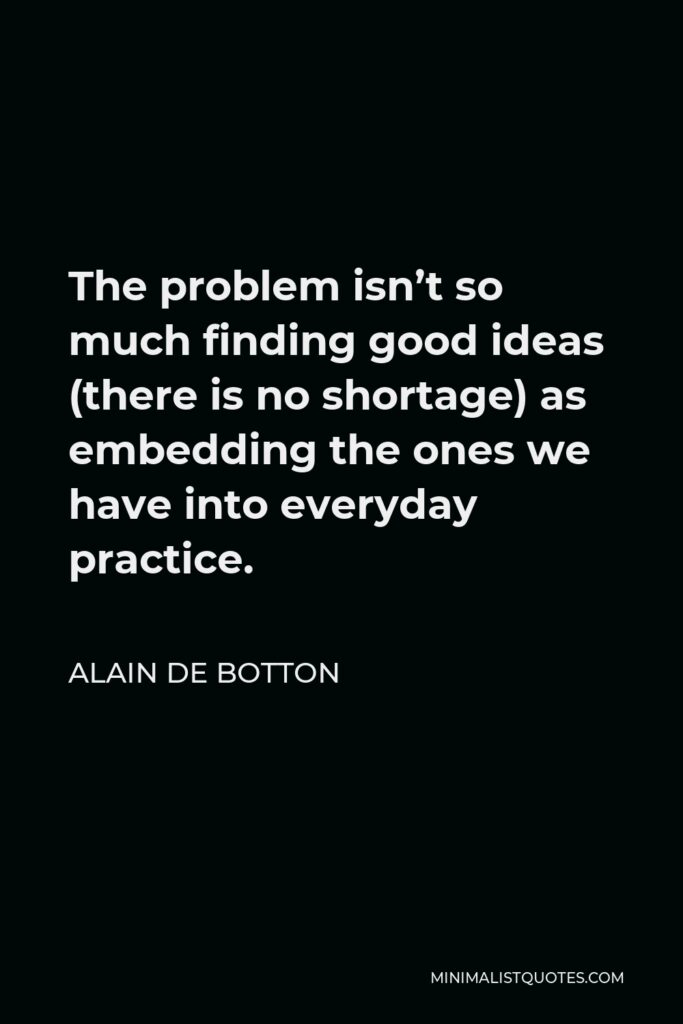 Alain de Botton Quote - The problem isn’t so much finding good ideas (there is no shortage) as embedding the ones we have into everyday practice.