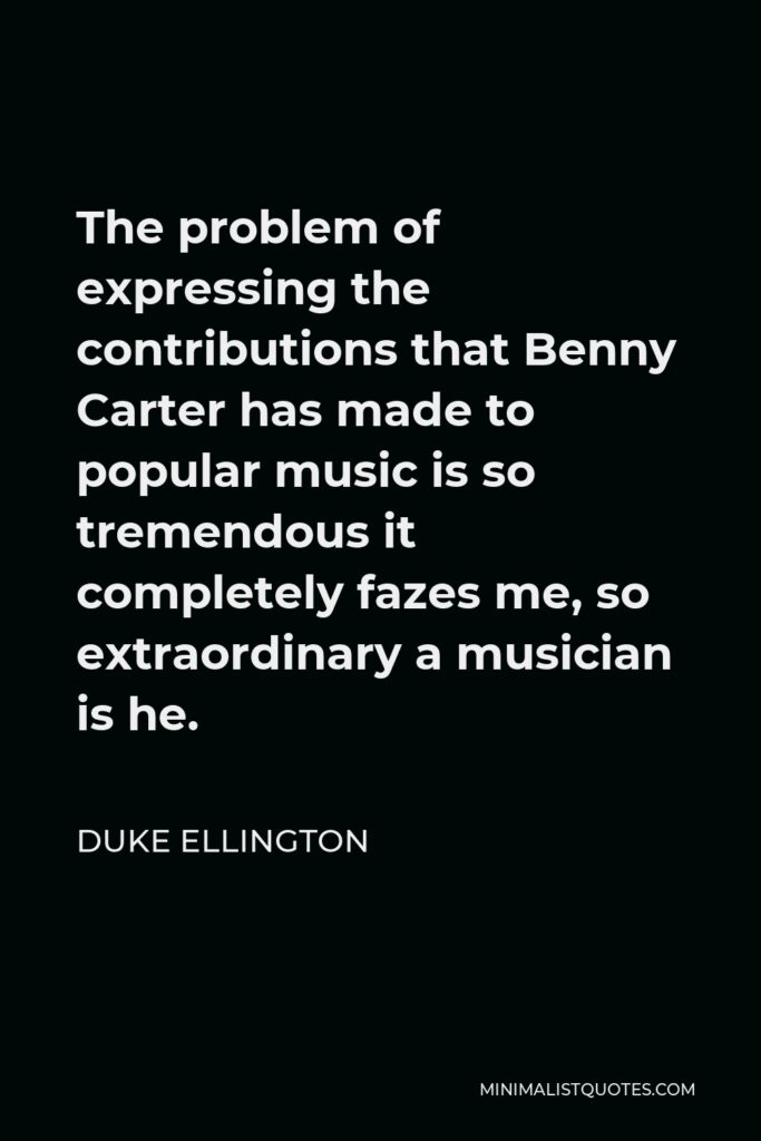 Duke Ellington Quote - The problem of expressing the contributions that Benny Carter has made to popular music is so tremendous it completely fazes me, so extraordinary a musician is he.
