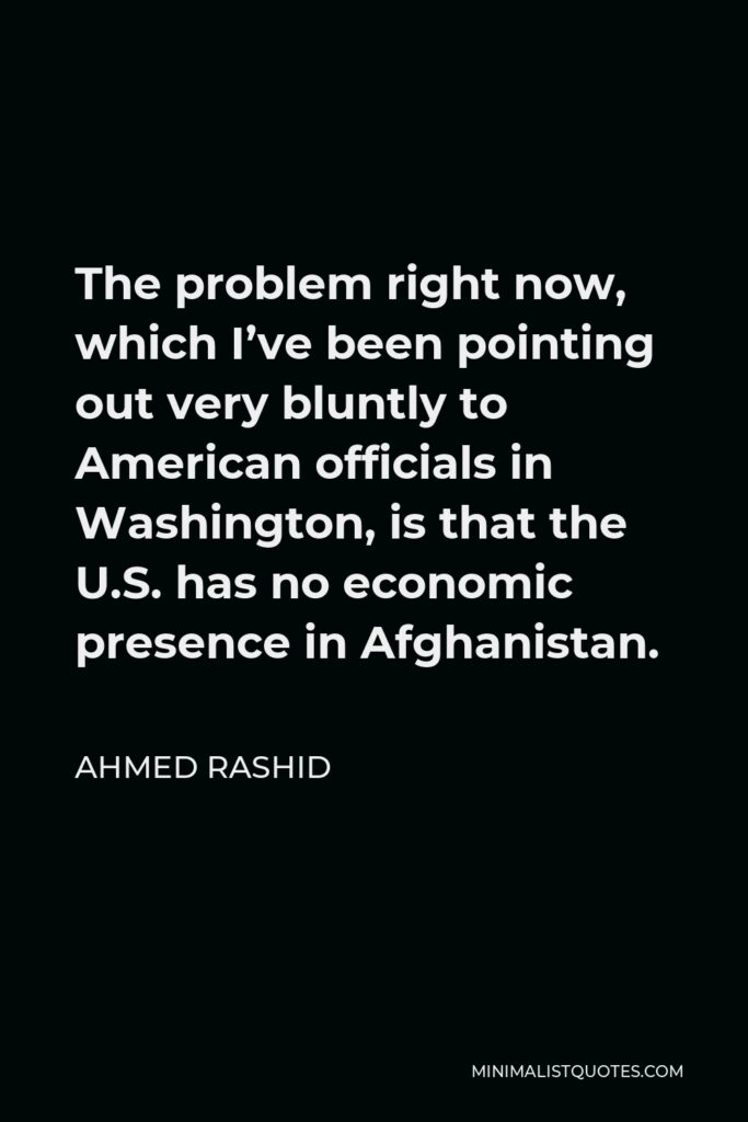 Ahmed Rashid Quote - The problem right now, which I’ve been pointing out very bluntly to American officials in Washington, is that the U.S. has no economic presence in Afghanistan.