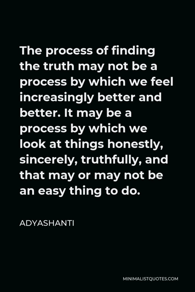 Adyashanti Quote - The process of finding the truth may not be a process by which we feel increasingly better and better. It may be a process by which we look at things honestly, sincerely, truthfully, and that may or may not be an easy thing to do.