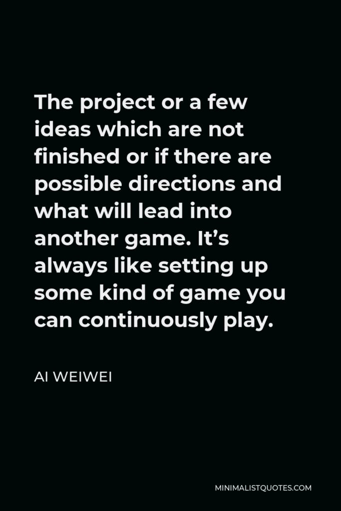 Ai Weiwei Quote - The project or a few ideas which are not finished or if there are possible directions and what will lead into another game. It’s always like setting up some kind of game you can continuously play.