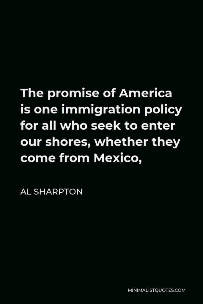 Al Sharpton Quote - The promise of America is one immigration policy for all who seek to enter our shores, whether they come from Mexico,