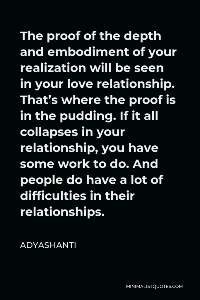 Adyashanti Quote - The proof of the depth and embodiment of your realization will be seen in your love relationship. That’s where the proof is in the pudding. If it all collapses in your relationship, you have some work to do. And people do have a lot of difficulties in their relationships.