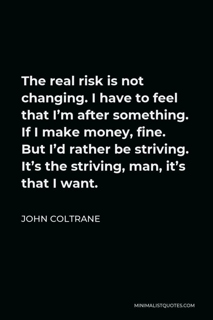 John Coltrane Quote - The real risk is not changing. I have to feel that I’m after something. If I make money, fine. But I’d rather be striving. It’s the striving, man, it’s that I want.