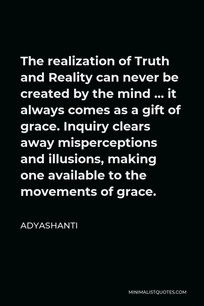 Adyashanti Quote - The realization of Truth and Reality can never be created by the mind … it always comes as a gift of grace. Inquiry clears away misperceptions and illusions, making one available to the movements of grace.