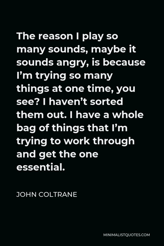 John Coltrane Quote - The reason I play so many sounds, maybe it sounds angry, is because I’m trying so many things at one time, you see? I haven’t sorted them out. I have a whole bag of things that I’m trying to work through and get the one essential.