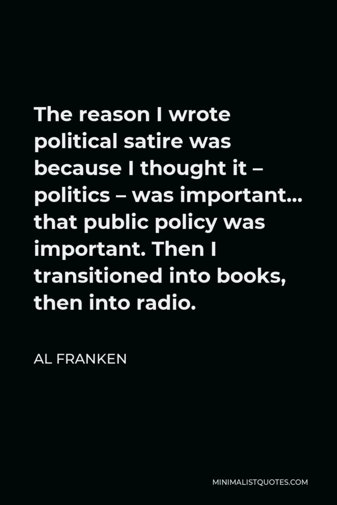 Al Franken Quote - The reason I wrote political satire was because I thought it – politics – was important… that public policy was important. Then I transitioned into books, then into radio.