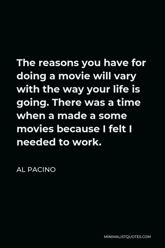 Al Pacino Quote - The reasons you have for doing a movie will vary with the way your life is going. There was a time when a made a some movies because I felt I needed to work.