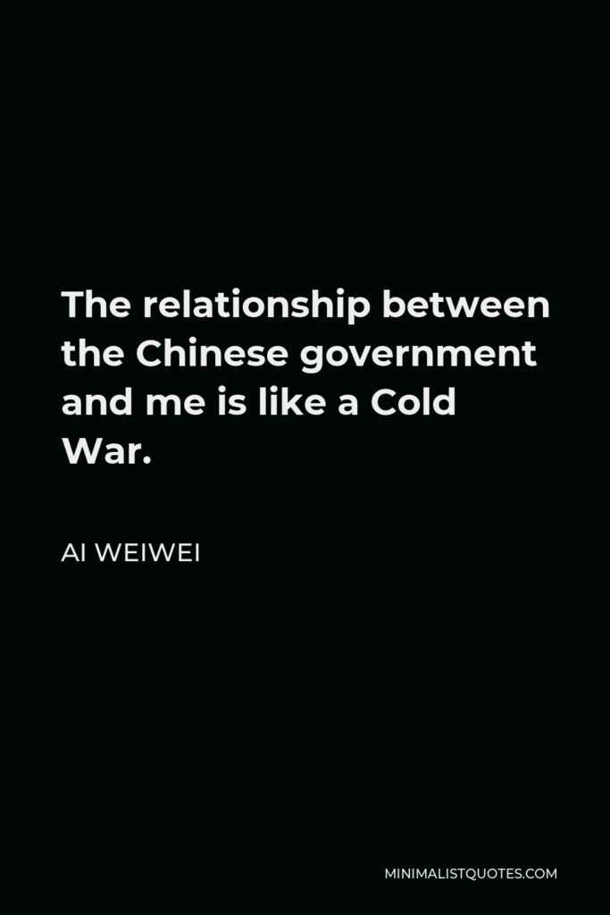 Ai Weiwei Quote - The relationship between the Chinese government and me is like a Cold War.